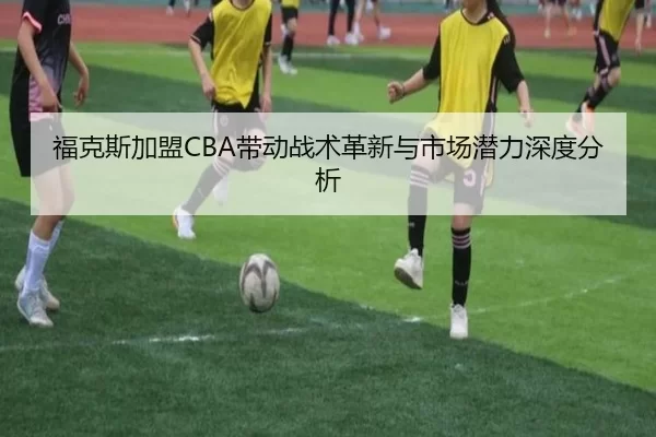 福克斯加盟CBA带动战术革新与市场潜力深度分析