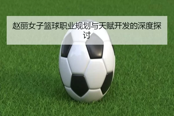 赵丽女子篮球职业规划与天赋开发的深度探讨